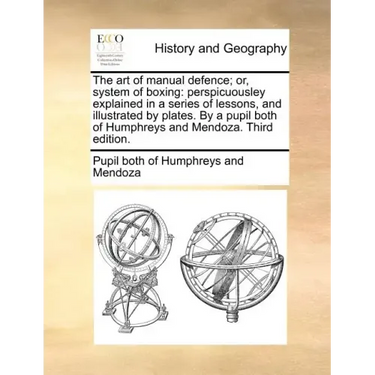 The Art of Manual Defence; Or, System of Boxing: Perspicuousley Explained in a Series of Lessons, and Illustrated by Plates. by a Pupil Both of Humphr