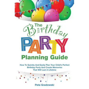 The Birthday Party Planning Guide: How To Quickly & Easily Plan Your Child's Perfect Birthday Party And Create Memories That Will Last A Lifetime