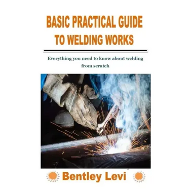 Basic Practical Guide to Welding Works: Everything you need to know about welding from scratch