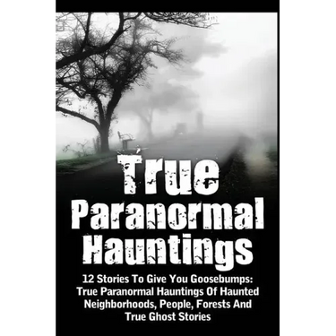 True Paranormal Hauntings: 12 Stories To Give You Goosbumps: True Paranormal Hauntings Of Haunted Neighborhoods, People, Forests And True Ghost Storie