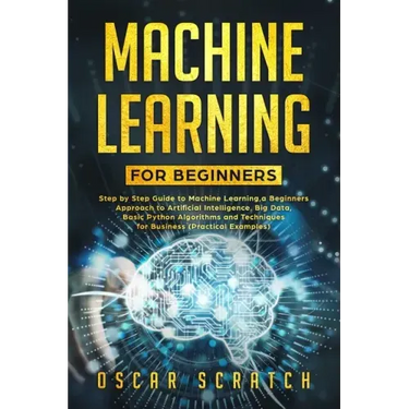 Machine Learning for Beginners: Step-by-Step Guide to Machine Learning, a Beginners Approach to Artificial Intelligence, Big Data, Basic Python Algori