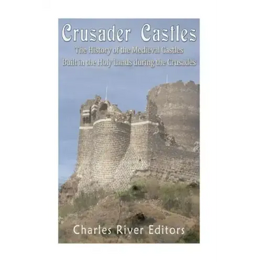 Crusader Castles: The History of the Medieval Castles Built in the Holy Lands during the Crusades