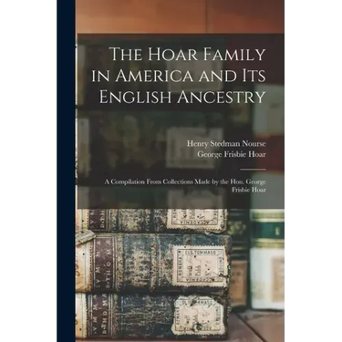 The Hoar Family in America and Its English Ancestry: a Compilation From Collections Made by the Hon. George Frisbie Hoar