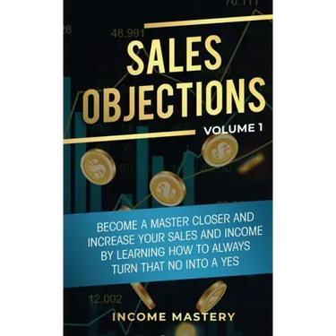 Sales Objections: Become a Master Closer and Increase Your Sales and Income by Learning How to Always Turn That No into a Yes Volume 1
