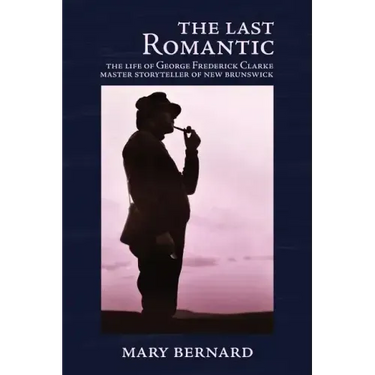 The Last Romantic: The Life of George Frederick Clarke, Master Storyteller of New Brunswick
