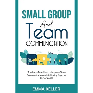 Small Group and Team Communication: Tried-and-True Ideas to Improve Team Communication and Achieving Superior Performance