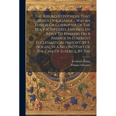 The Absurd Hypothesis, That Eusebius Of Cæsarea ... Was An Editor Or Corrupter Of The Holy Scriptures, Exposed, [in Reply To Remarks On A Passage In E