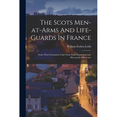 The Scots Men-at-arms And Life-guards In France: From Their Formation Until Their Final Dissolution A.d. Mccccxviii.-mdcccxxx