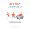 Get Off Your Ass!: Everything You Need to Kickstart Your Fitness and Nutrition Journey