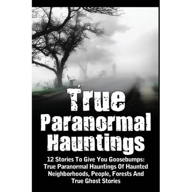 True Paranormal Hauntings: 12 Stories To Give You Goosbumps: True Paranormal Hauntings Of Haunted Neighborhoods, People, Forests And True Ghost Storie