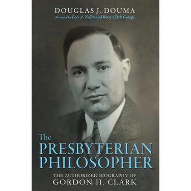The Presbyterian Philosopher: The Authorized Biography of Gordon H. Clark