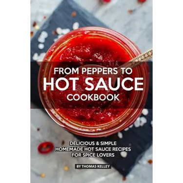 From Peppers to Hot Sauce Cookbook: Delicious Simple Homemade Hot Sauce Recipes for Spice Lovers
