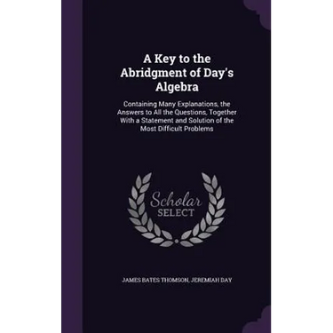 A Key to the Abridgment of Day's Algebra: Containing Many Explanations, the Answers to All the Questions, Together With a Statement and Solution of th