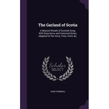 The Garland of Scotia: A Musical Wreath of Scottish Song, With Descriptive and Historical Notes, Adapted for the Voice, Flute, Violin, &c.