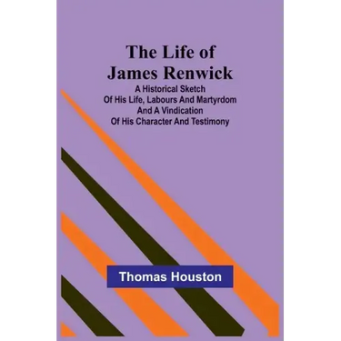 The Life of James Renwick: A Historical Sketch Of His Life, Labours And Martyrdom And A Vindication Of His Character And Testimony