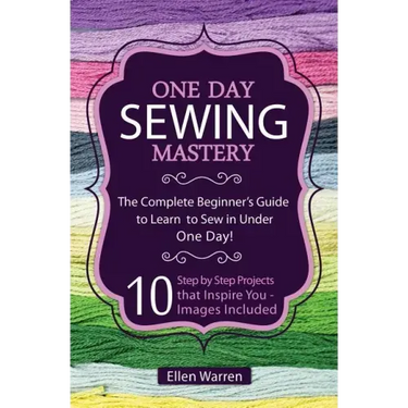 Sewing: One Day Sewing Mastery: The Complete Beginner's Guide to Learn to Sew in Under 1 Day! - 10 Step by Step Projects That