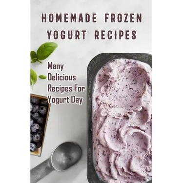 Homemade Frozen Yogurt Recipes: Many Delicious Recipes For Yogurt Day: Homemade Frozen Yogurt Recipes Book
