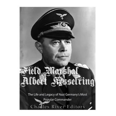 Field Marshal Albert Kesselring: The Life and Legacy of Nazi Germany's Most Popular Commander