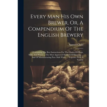 Every Man His Own Brewer, Or, A Compendium Of The English Brewery: Containing The Best Instructions For The Choice Of Hops, Malt, And Water ... The Mo