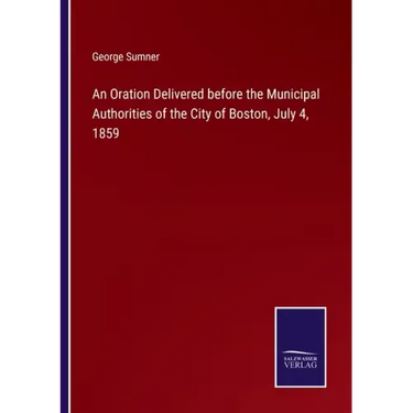An Oration Delivered before the Municipal Authorities of the City of Boston, July 4, 1859