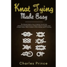 Knot Tying Made Easy: The Ultimate Guide on How to Identify, Tie and Untie All Manner of Everyday Knots in Different Styles