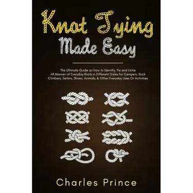 Knot Tying Made Easy: The Ultimate Guide on How to Identify, Tie and Untie All Manner of Everyday Knots in Different Styles
