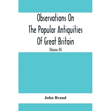 Observations On The Popular Antiquities Of Great Britain: Chiefly Illustrating The Origin Of Our Vulgar And Provincial Customs, Ceremonies And Superst