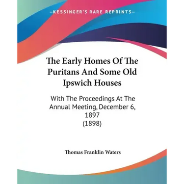The Early Homes Of The Puritans And Some Old Ipswich Houses: With The Proceedings At The Annual Meeting, December 6, 1897 (1898)