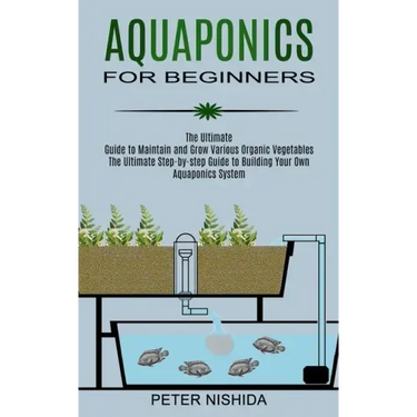 Aquaponics for Beginners: The Ultimate Step-by-step Guide to Building Your Own Aquaponics System (The Ultimate Guide to Maintain and Grow Variou