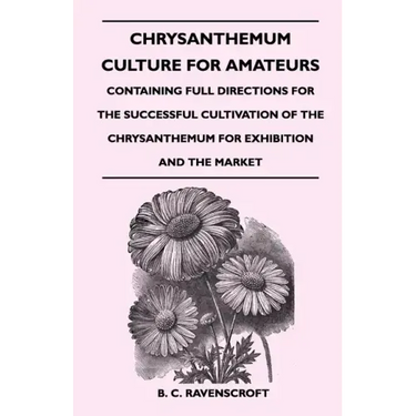 Chrysanthemum Culture For Amateurs: Containing Full Directions For the Successful Cultivation of the Chrysanthemum For Exhibition and the Market