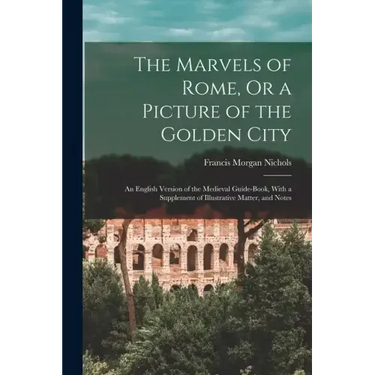 The Marvels of Rome, Or a Picture of the Golden City: An English Version of the Medieval Guide-Book, With a Supplement of Illustrative Matter, and Not