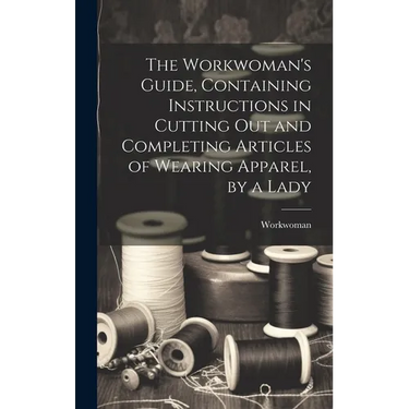 The Workwoman's Guide, Containing Instructions in Cutting Out and Completing Articles of Wearing Apparel, by a Lady