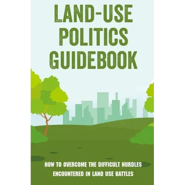 Land-Use Politics Guidebook: How To Overcome The Difficult Hurdles Encountered In Land Use Battles: How To Deal With Zoning Obstacles