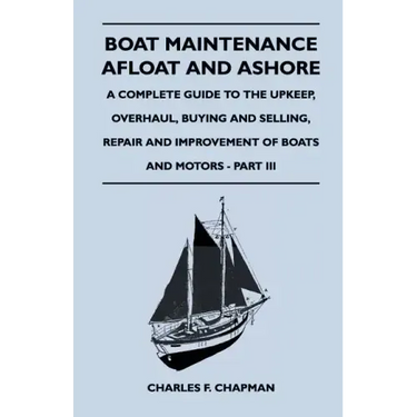Boat Maintenance Afloat and Ashore - A Complete Guide to the Upkeep, Overhaul, Buying and Selling, Repair and Improvement of Boats and Motors - Part I