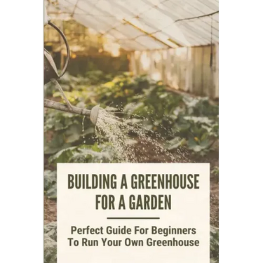 Building A Greenhouse For A Garden: Perfect Guide For Beginners To Run Your Own Greenhouse: How To Build A Greenhouse In Detail