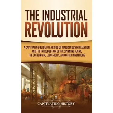 The Industrial Revolution: A Captivating Guide to a Period of Major Industrialization and the Introduction of the Spinning Jenny, the Cotton Gin,