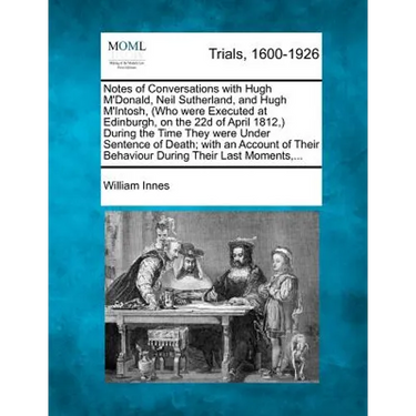 Notes of Conversations with Hugh m'Donald, Neil Sutherland, and Hugh m'Intosh, (Who Were Executed at Edinburgh, on the 22d of April 1812, ) During the