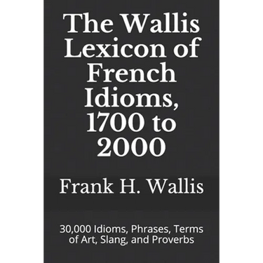 The Wallis Lexicon of French Idioms, 1700 to 2000: 30,000 Idioms, Phrases, Terms of Art, Slang, and Proverbs