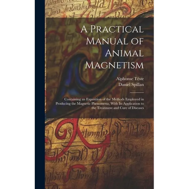 A Practical Manual of Animal Magnetism: Containing an Exposition of the Methods Employed in Producing the Magnetic Phenomena, With Its Application to