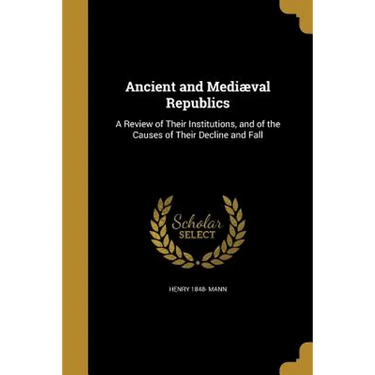 Ancient and Mediæval Republics: A Review of Their Institutions, and of the Causes of Their Decline and Fall