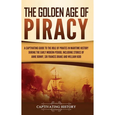 The Golden Age of Piracy: A Captivating Guide to the Role of Pirates in Maritime History during the Early Modern Period, Including Stories of Anne Bon