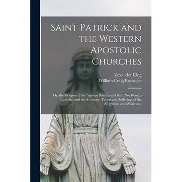 Saint Patrick and the Western Apostolic Churches: Or, the Religion of the Ancient Britains and Irish Not Roman Catholic, and the Antiquity, Tenets and