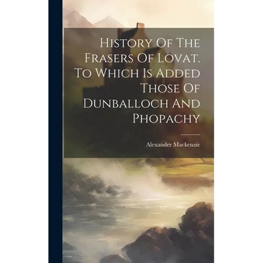 History Of The Frasers Of Lovat. To Which Is Added Those Of Dunballoch And Phopachy