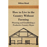 How to Live in the Country Without Farming - Planning and Establishing a Productive Country Home