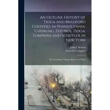 An Outline History of Tioga and Bradford Counties in Pennsylvania, Chemung, Steuben, Tioga, Tompkins and Schuyler in New York: by Townships, Villages,