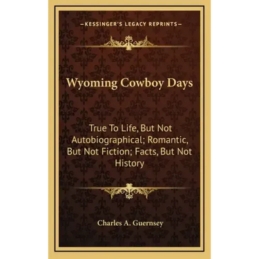 Wyoming Cowboy Days: True to Life, But Not Autobiographical; Romantic, But Not Fiction; Facts, But Not History