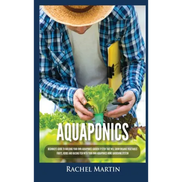 Aquaponics: Beginner's Guide To Building Your Own Aquaponics Garden System That Will Grow Organic Vegetables, Fruits, Herbs and Ra