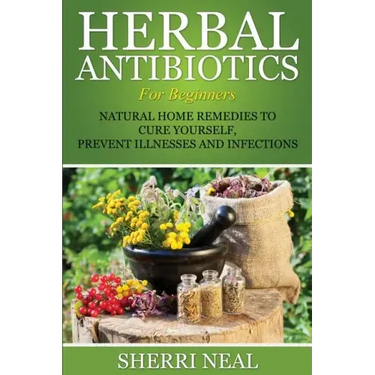 Herbal Antibiotics For Beginners: Natural Home Remedies to Cure Yourself, Prevent Illnesses and Infections