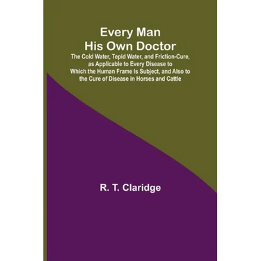 Every Man His Own Doctor; The Cold Water, Tepid Water, and Friction-Cure, as Applicable to Every Disease to Which the Human Frame Is Subject, and Also