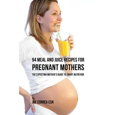 94 Meal and Juice Recipes for Pregnant Mothers: The Expecting Mother's Guide to Smart Nutrition